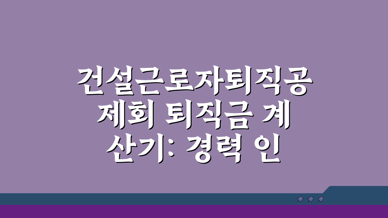 건설근로자퇴직공제회 퇴직금 계산기: 경력 인정 범위부터 신청 절차까지 7단계 완벽 분석